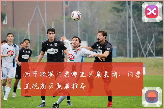 西甲联赛门票哪里买最靠谱：门票正规购买渠道推荐